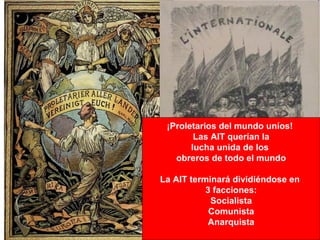 ¡Proletarios del mundo uníos!
        Las AIT querían la
       lucha unida de los
   obreros de todo el mundo

La AIT terminará dividiéndose en
           3 facciones:
            Socialista
            Comunista
           Anarquista
 
