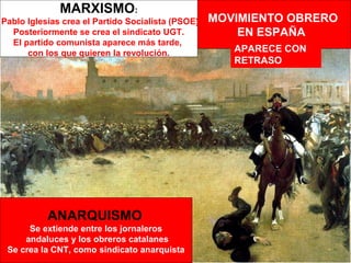 MARXISMO:
Pablo Iglesias crea el Partido Socialista (PSOE)   MOVIMIENTO OBRERO
  Posteriormente se crea el sindicato UGT.             EN ESPAÑA
  El partido comunista aparece más tarde,
      con los que quieren la revolución.              APARECE CON
                                                      RETRASO




           ANARQUISMO
      Se extiende entre los jornaleros
     andaluces y los obreros catalanes
 Se crea la CNT, como sindicato anarquista
 