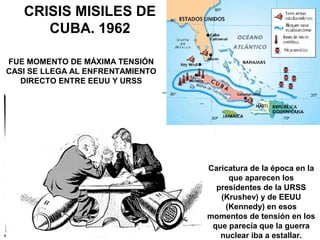 Caricatura de la época en la
que aparecen los
presidentes de la URSS
(Krushev) y de EEUU
(Kennedy) en esos
momentos de tensión en los
que parecía que la guerra
nuclear iba a estallar.
CRISIS MISILES DE
CUBA. 1962
FUE MOMENTO DE MÁXIMA TENSIÓN
CASI SE LLEGA AL ENFRENTAMIENTO
DIRECTO ENTRE EEUU Y URSS
 