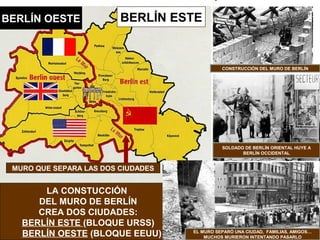 BERLÍN ESTEBERLÍN OESTE
MURO QUE SEPARA LAS DOS CIUDADES
LA CONSTUCCIÓN
DEL MURO DE BERLÍN
CREA DOS CIUDADES:
BERLÍN ESTE (BLOQUE URSS)
BERLÍN OESTE (BLOQUE EEUU)
CONSTRUCCIÓN DEL MURO DE BERLÍN
SOLDADO DE BERLÍN ORIENTAL HUYE A
BERLÍN OCCIDENTAL
EL MURO SEPARÓ UNA CIUDAD, FAMILIAS, AMIGOS…
MUCHOS MURIERON INTENTANDO PASARLO
 