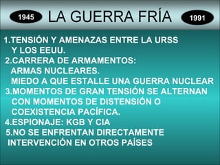 1945 1991
1.TENSIÓN Y AMENAZAS ENTRE LA URSS
Y LOS EEUU.
2.CARRERA DE ARMAMENTOS:
ARMAS NUCLEARES.
MIEDO A QUE ESTALLE UNA GUERRA NUCLEAR
3.MOMENTOS DE GRAN TENSIÓN SE ALTERNAN
CON MOMENTOS DE DISTENSIÓN O
COEXISTENCIA PACÍFICA.
4.ESPIONAJE: KGB Y CIA
5.NO SE ENFRENTAN DIRECTAMENTE
INTERVENCIÓN EN OTROS PAÍSES
 