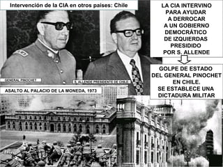 LA CIA INTERVINO
PARA AYUDAR
A DERROCAR
A UN GOBIERNO
DEMOCRÁTICO
DE IZQUIERDAS
PRESIDIDO
POR S. ALLENDE
Intervención de la CIA en otros países: Chile
GOLPE DE ESTADO
DEL GENERAL PINOCHET
EN CHILE.
SE ESTABLECE UNA
DICTADURA MILITAR
ASALTO AL PALACIO DE LA MONEDA, 1973
GENERAL PINOCHET
S. ALLENDE PRESIDENTE DE CHILE:
 