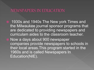  1930s and 1940s The New york Times and
the Milwaukee journal sponsor programs that
are dedicated to providing newspapers and
curriculam aides to the classroom teacher.
 Now a days about 900 newspaper
companies provide newspapers to schools in
their local areas.This program started in the
1960s and is called Newspapers In
Education(NIE).
 