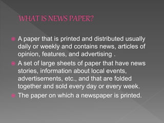  A paper that is printed and distributed usually
daily or weekly and contains news, articles of
opinion, features, and advertising .
 A set of large sheets of paper that have news
stories, information about local events,
advertisements, etc., and that are folded
together and sold every day or every week.
 The paper on which a newspaper is printed.
 