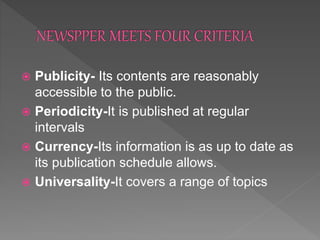  Publicity- Its contents are reasonably
accessible to the public.
 Periodicity-It is published at regular
intervals
 Currency-Its information is as up to date as
its publication schedule allows.
 Universality-It covers a range of topics
 