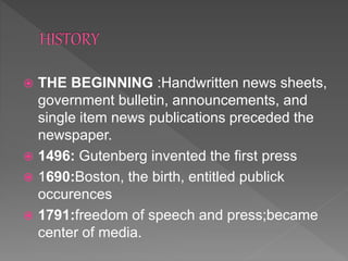  THE BEGINNING :Handwritten news sheets,
government bulletin, announcements, and
single item news publications preceded the
newspaper.
 1496: Gutenberg invented the first press
 1690:Boston, the birth, entitled publick
occurences
 1791:freedom of speech and press;became
center of media.
 