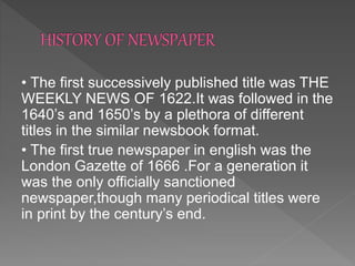 • The first successively published title was THE
WEEKLY NEWS OF 1622.It was followed in the
1640’s and 1650’s by a plethora of different
titles in the similar newsbook format.
• The first true newspaper in english was the
London Gazette of 1666 .For a generation it
was the only officially sanctioned
newspaper,though many periodical titles were
in print by the century’s end.
 
