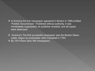  In America the first newspaper appeared in Boston in 1690,entitled
“Publick Occurrences”. Published without authority, it was
immediately suppressed, its publisher arrested, and all copies
were destroyed.
 America’s The first successful newspaper was the Boston News-
Letter, begun by postmaster John Campbell in 1704.
 By 1814 there were 346 newspapers.
 