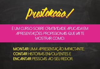 Montar uma apresentação impactante,
Contar histórias envolventes e
Encantar pessoas ao seu redor.
é um curso sobre criatividade aplicada em
apresentações profissionais que vai te
mostrar como:
 