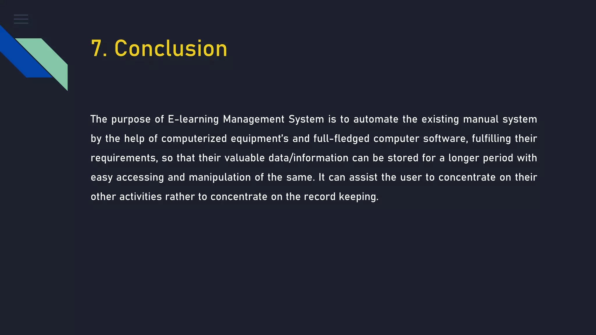 7. Conclusion
The purpose of E-learning Management System is to automate the existing manual system
by the help of computerized equipment’s and full-fledged computer software, fulfilling their
requirements, so that their valuable data/information can be stored for a longer period with
easy accessing and manipulation of the same. It can assist the user to concentrate on their
other activities rather to concentrate on the record keeping.
 