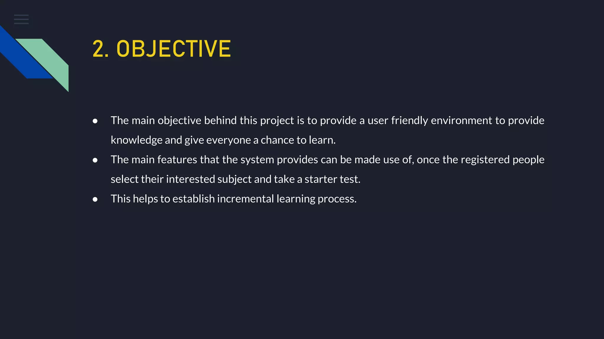 2. OBJECTIVE
● The main objective behind this project is to provide a user friendly environment to provide
knowledge and give everyone a chance to learn.
● The main features that the system provides can be made use of, once the registered people
select their interested subject and take a starter test.
● This helps to establish incremental learning process.
 