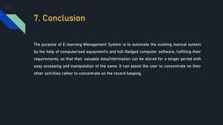 7. Conclusion
The purpose of E-learning Management System is to automate the existing manual system
by the help of computerized equipment’s and full-fledged computer software, fulfilling their
requirements, so that their valuable data/information can be stored for a longer period with
easy accessing and manipulation of the same. It can assist the user to concentrate on their
other activities rather to concentrate on the record keeping.
 
