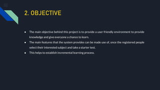 2. OBJECTIVE
● The main objective behind this project is to provide a user friendly environment to provide
knowledge and give everyone a chance to learn.
● The main features that the system provides can be made use of, once the registered people
select their interested subject and take a starter test.
● This helps to establish incremental learning process.
 