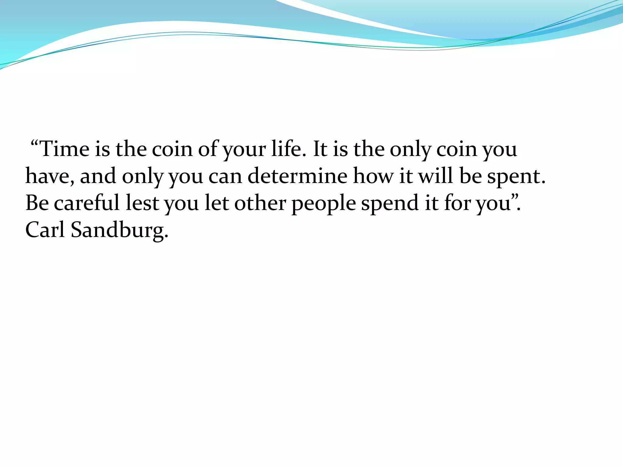 “Time is the coin of your life. It is the only coin you
have, and only you can determine how it will be spent.
Be careful lest you let other people spend it for you”.
Carl Sandburg.
 