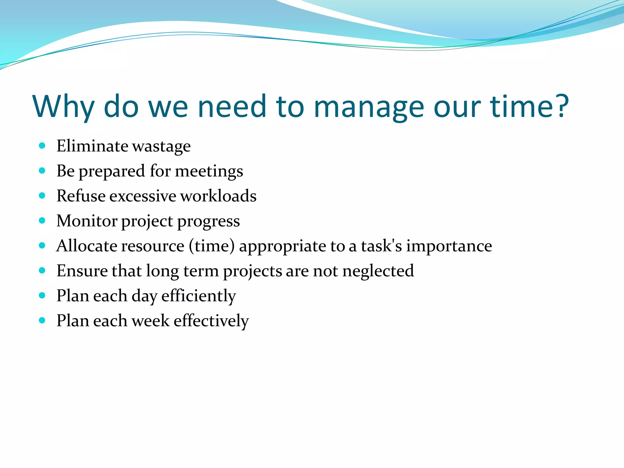 Why do we need to manage our time?
 Eliminate wastage
 Be prepared for meetings
 Refuse excessive workloads
 Monitor project progress
 Allocate resource (time) appropriate to a task's importance
 Ensure that long term projects are not neglected
 Plan each day efficiently
 Plan each week effectively
 