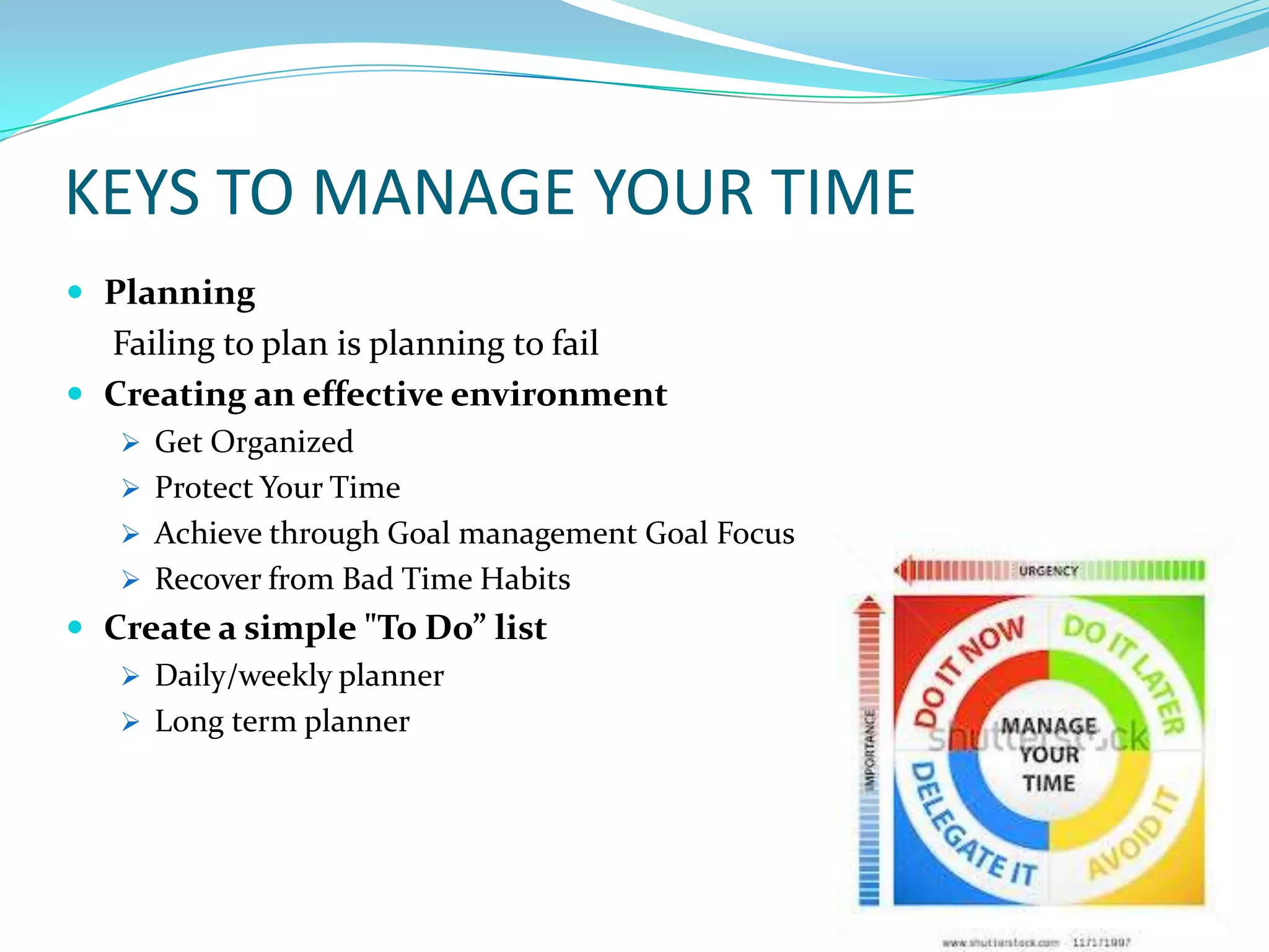 KEYS TO MANAGE YOUR TIME
 Planning
  Failing to plan is planning to fail
 Creating an effective environment
    Get Organized
    Protect Your Time
    Achieve through Goal management Goal Focus
    Recover from Bad Time Habits
 Create a simple "To Do” list
    Daily/weekly planner
    Long term planner
 