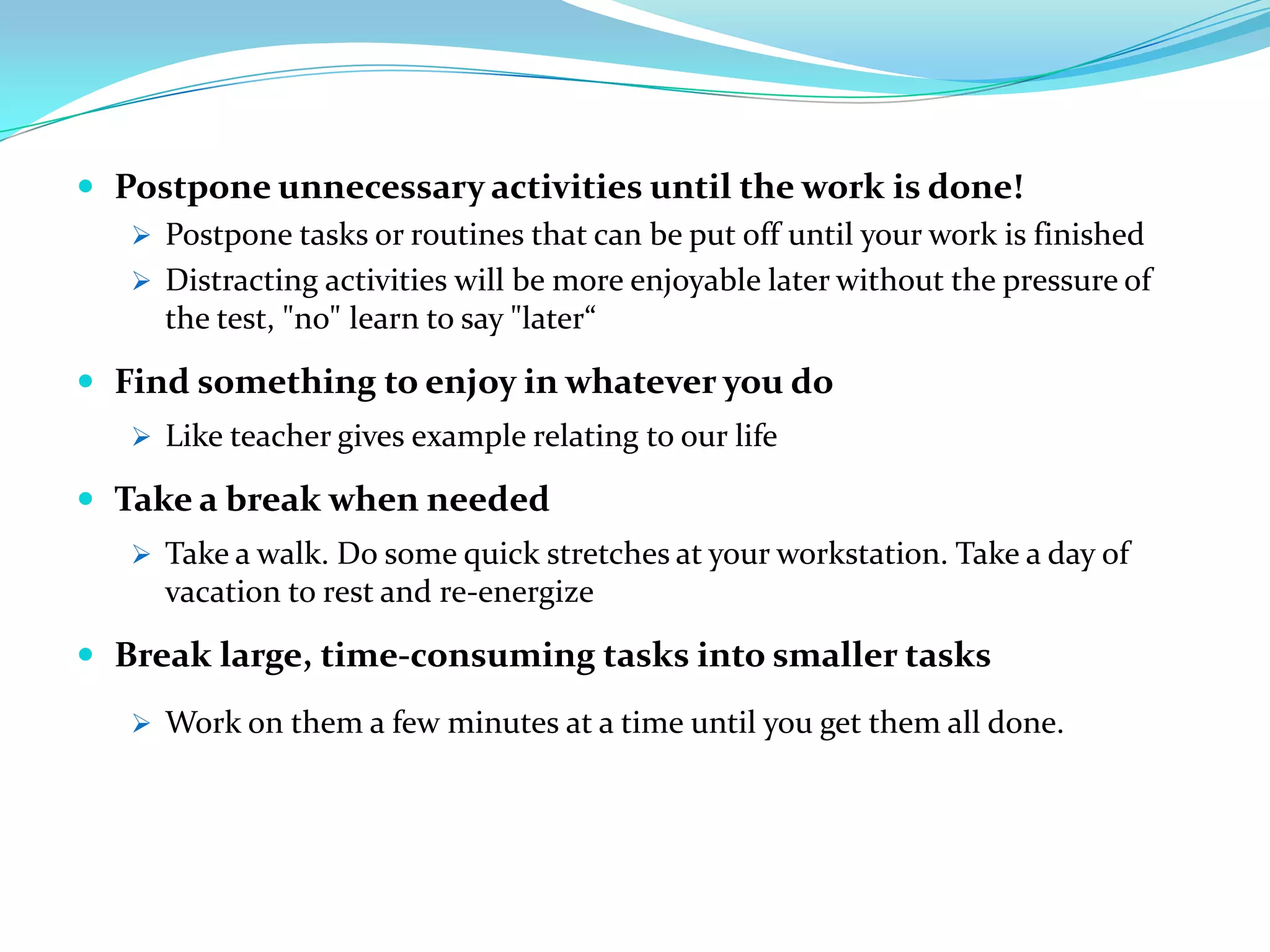  Postpone unnecessary activities until the work is done!
    Postpone tasks or routines that can be put off until your work is finished
    Distracting activities will be more enjoyable later without the pressure of
     the test, "no" learn to say "later“

 Find something to enjoy in whatever you do
    Like teacher gives example relating to our life

 Take a break when needed
    Take a walk. Do some quick stretches at your workstation. Take a day of
     vacation to rest and re-energize

 Break large, time-consuming tasks into smaller tasks
    Work on them a few minutes at a time until you get them all done.
 