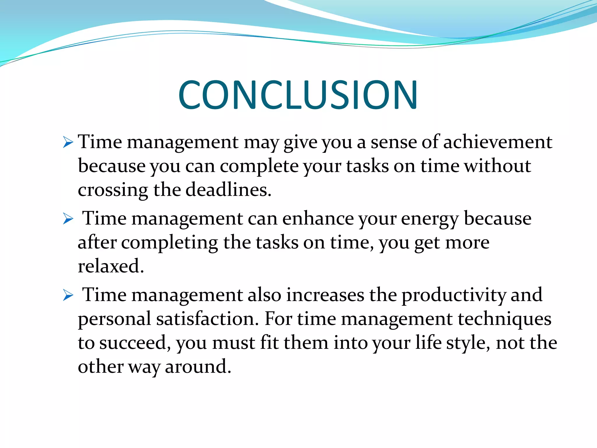 CONCLUSION
 Time management may give you a sense of achievement
 because you can complete your tasks on time without
 crossing the deadlines.
 Time management can enhance your energy because
 after completing the tasks on time, you get more
 relaxed.
 Time management also increases the productivity and
 personal satisfaction. For time management techniques
 to succeed, you must fit them into your life style, not the
 other way around.
 
