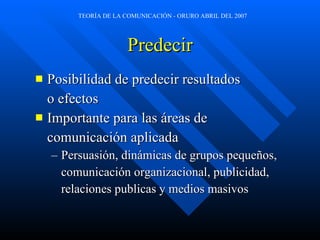 Predecir Posibilidad de predecir resultados  o efectos Importante para las áreas de  comunicación aplicada Persuasión, dinámicas de grupos pequeños,  comunicación organizacional, publicidad,  relaciones publicas y medios masivos 