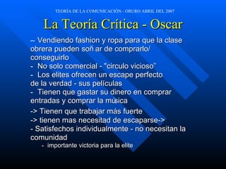 La Teoría Crítica - Oscar Vendiendo fashion y ropa para que la clase  obrera pueden soñar de comprarlo/ conseguirlo No solo comercial - "circulo vicioso” Los elites ofrecen un escape perfecto  de la verdad - sus películas Tienen que gastar su dinero en comprar  entradas y comprar la música -> Tienen que trabajar m ás  fuerte -> tienen mas necesitad de escaparse->  - Satisfechos individualmente - no necesitan la  comunidad  importante victoria para la elite 