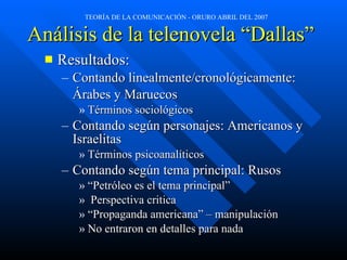 Análisis de la telenovela “Dallas” Resultados: Contando linealmente/cronológicamente:  Árabes y Maruecos Términos sociológicos  Contando según personajes: Americanos y Israelitas Términos psicoanalíticos Contando según tema principal: Rusos “ Petróleo es el tema principal” Perspectiva critica “ Propaganda americana” – manipulación  No entraron en detalles para nada 