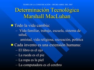Determinación Tecnológica Marshall MacLuhan Todo la vida cambia: Vida familiar, trabajo, escuela, sistema de salud,  amistad, vida religiosa, recreación, política Cada invento es una extensión humana: El libro es el ojo La rueda es el pie La ropa es la piel La computadora es el cerebro 