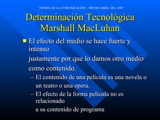 Determinación Tecnológica Marshall MacLuhan El efecto del medio se hace fuerte y intenso  justamente por que lo damos otro medio  como contenido. El contenido de una película es una novela o  un teatro o una opera. El efecto de la forma película no es relacionado a su contenido de programa 