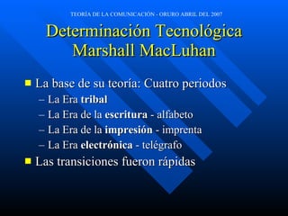 Determinación Tecnológica Marshall MacLuhan La base de su teoría: Cuatro periodos La Era  tribal La Era de la  escritura  - alfabeto La Era de la  impresión  - imprenta La Era  electrónica  - telégrafo Las transiciones fueron rápidas 