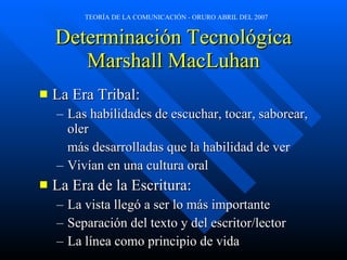 Determinación Tecnológica Marshall MacLuhan La Era Tribal: Las habilidades de escuchar, tocar, saborear, oler más desarrolladas que la habilidad de ver Vivían en una cultura oral La Era de la Escritura: La vista llegó a ser lo más importante Separación del texto y del escritor/lector La línea como principio de vida 