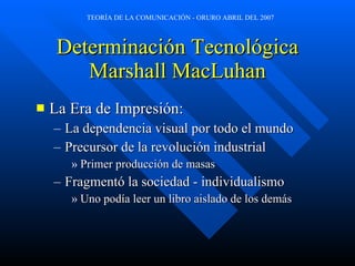Determinación Tecnológica Marshall MacLuhan La Era de Impresión: La dependencia visual por todo el mundo Precursor de la revolución industrial Primer producción de masas Fragmentó la sociedad - individualismo Uno podía leer un libro aislado de los demás 