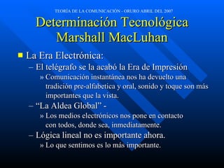 Determinación Tecnológica Marshall MacLuhan La Era Electrónica: El telégrafo se la acabó la Era de Impresión Comunicación instantánea nos ha devuelto una  tradición pre-alfabetica y oral, sonido y toque son más  importantes que la vista.  “ La Aldea Global” -  Los medios electrónicos nos pone en contacto  con todos, donde sea, inmediatamente.  Lógica lineal no es importante ahora.  Lo que sentimos es lo más importante. 