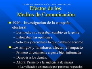 Efectos de los  Medios de Comunicación 1940 - Investigación de la campaña electoral Los medios no causaban cambio en la gente Esforzaban las opiniones Solo leía y escuchaba lo que estaba de acuerdo Los amigos y familiares afectan el impacto Primero directamente a gente bien informada Después a los demás. Ahora: Primero a la audiencia de masas La validación del mensaje por personas respetadas 