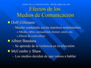 Efectos de los  Medios de Comunicaci ó n Dolf Zillmann: Mucho contenido excita nuestros sentimientos Miedo, rabia, sensualidad, humor, amor, etc. Efecto de corto plazo Albert Bandura Se aprende de la violencia en la televisión McCombs y Shaw Los medios deciden de que vamos a hablar 