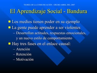 El Aprendizaje Social - Bandura Los medios tienen poder en su ejemplo La gente puede aprender a ser violentes Desarrollan actitudes, respuestas emocionales, y un nuevo estilo de comportamiento Hay tres fases en el enlace causal: Atención Retención Motivación 