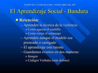 El Aprendizaje Social - Bandura Retención : Aprenden la técnica de la violencia Como agarrar el cuchillo Como cortar el estomago Aprenden aunque el modelo sea premiado o castigado El aprendizaje esta latente Guardamos eventos en dos maneras: Imagen Códigos Verbales (más dañino) 