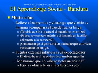 El Aprendizaje Social - Bandura Motivación : Refiere a los premios y el castigo que el niño se imagina acompañara el uso de fuerza física ¿Tendría que ir a la cárcel si mataría un enemigo? ¿Podría permanecer anónimo si lanzaría un ladrillo del puente a la carretera? ¿Ganaría rango si golpearía un maleante que estuviera molestando un amigo? Fuentes externas influyen a sus expectaciones El efecto baja si los padres desaprueban agresión ” Mostramos que no vale cometer un crimen” Pero la violencia de los chicos buenos es peor 