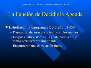 La Función de Decidir la Agenda Estudiaron la campaña electoral en 1968 Primero analizaron el contenido en los medios Después entrevistaron a la gente para ver que temas consideraron importante Encontraron una correlación fuerte 