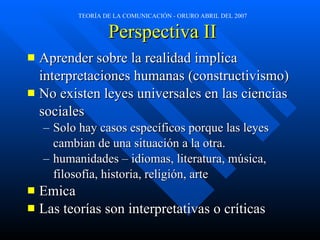 Perspectiva II Aprender sobre la realidad implica  interpretaciones humanas (constructivismo) No existen leyes universales en las ciencias  sociales Solo hay casos específicos porque las leyes  cambian de una situación a la otra. humanidades – idiomas, literatura, música,  filosofía, historia, religión, arte  Emica Las teorías son interpretativas o críticas 