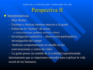 Perspectiva II Interpretativas: Max Weber Factores o fuerzas internas mueven a la gente Enfatizan la “lectura” de textos  (conversaciones, palabras escritas o fotos) Investigación cualitativa – observación participativa,  investigación del campo Analizan comportamiento en detalle en las  conversaciones y cintas de video La gente posee un sentido de la realidad experimentada  internamente que es importante entender para explicar la vida  social de los humanos. 