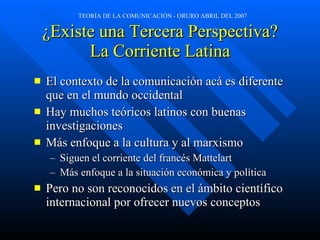 ¿Existe una Tercera Perspectiva? La Corriente Latina El contexto de la comunicación ac á  es diferente que en el mundo occidental Hay muchos teóricos latinos con buenas investigaciones Más enfoque a la cultura y al marxismo Siguen el corriente del francés Mattelart M ás enfoque a la situación económica y política Pero no son reconocidos en el ámbito científico internacional por ofrecer nuevos conceptos 