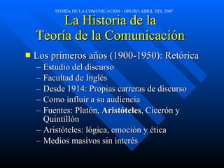 La Historia de la  Teoría de la Comunicación  Los primeros años (1900-1950): Retórica Estudio del discurso Facultad de Inglés Desde 1914: Propias carreras de discurso Como influir a su audiencia Fuentes: Platón,  Aristóteles , Cicerón y Quintillón Aristóteles: lógica, emoción y ética Medios masivos sin interés 