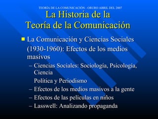 La Historia de la  Teoría de la Comunicación  La Comunicación y Ciencias Sociales  (1930-1960): Efectos de los medios masivos Ciencias Sociales: Sociología, Psicología, Ciencia Política y Periodismo Efectos de los medios masivos a la gente Efectos de las películas en niños Lasswell: Analizando propaganda 