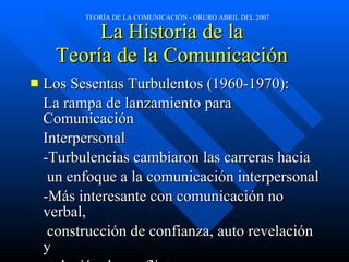 La Historia de la  Teoría de la Comunicación  Los Sesentas Turbulentos (1960-1970): La rampa de lanzamiento para Comunicación  Interpersonal -Turbulencias cambiaron las carreras hacia   un enfoque a la comunicación interpersonal -Más interesante con comunicación no verbal,   construcción de confianza, auto revelación y   solución de conflictos 