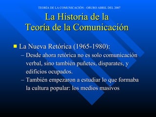 La Historia de la  Teoría de la Comunicación  La Nueva Retórica (1965-1980): Desde ahora retórica no es solo comunicación  verbal, sino también puñetes, disparates, y  edificios ocupados. También empezaron a estudiar lo que formaba la cultura popular: los medios masivos 