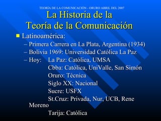 La Historia de la  Teoría de la Comunicación  Latinoamérica: Primera Carrera en La Plata, Argentina (1934) Bolivia 1969: Universidad Cat ólica La Paz Hoy:  La Paz: Católica, UMSA Cbba: Cat ólica, UniValle, San Simón Oruro: Técnica Siglo XX: Nacional Sucre: USFX St.Cruz: Privada, Nur, UCB, Rene Moreno Tarija: Cat ólica 