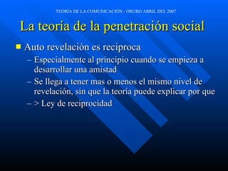 La teoría de la penetración social   Auto revelación es reciproca Especialmente al principio cuando se empieza a desarrollar una amistad Se llega a tener mas o menos el mismo nivel de revelación, sin que la teoría puede explicar por que > Ley de reciprocidad 
