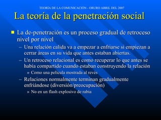 La teoría de la penetración social   La de-penetración es un proceso gradual de retroceso nivel por nivel Una relación calida va a empezar a enfriarse si empiezan a cerrar áreas en su vida que antes estaban abiertas. Un retroceso relacional es como recuperar lo que antes se había compartido cuando estaban construyendo la relación Como una película mostrada al revés Relaciones normalmente terminan gradualmente enfriándose (diversión/preocupación) No en un flash explosivo de rabia   