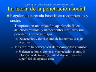 La teoría de la penetración social   Regulando cercanía basada en recompensas y costos Temprano en una relación: apariencia física, acuerdos mutuos, y antecedentes similares son percibidos como ventajas Desacuerdos y desviaciones de las normas es algo negativo Mas tarde: la percepción de recompensas cambia Si tienen actitudes comunes y apreciación mutuo, la relación puede tolerar y hasta disfrutar diversidad superficial (lo opuesto atrae) 