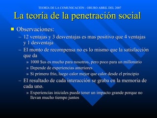 La teoría de la penetración social   Observaciones: 12 ventajas y 3 desventajas es mas positivo que 4 ventajas y 1 desventaja El monto de recompensa no es lo mismo que la satisfacción que da 1000 $us es mucho para nosotros, pero poco para un millonario Depende de experiencias anteriores Si primero frío, luego calor mejor que calor desde el principio El resultado de cada interacción se graba en la memoria de cada uno. Experiencias iniciales puede tener un impacto grande porque no llevan mucho tiempo juntos 
