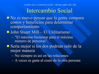 Intercambio Social No es nuevo pensar que la gente compara costos y beneficios para determinar comportamiento John Stuart Mill – El Utilitarismo  "El máximo bienestar para el máximo número de personas". Sería mejor si los dos podrían salir de la mejor manera No siempre es así en las relaciones A veces se gana al costo de la otra persona 